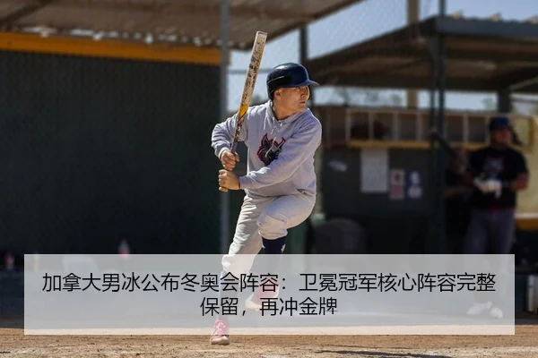 加拿大男冰公布冬奥会阵容：卫冕冠军核心阵容完整保留，再冲金牌