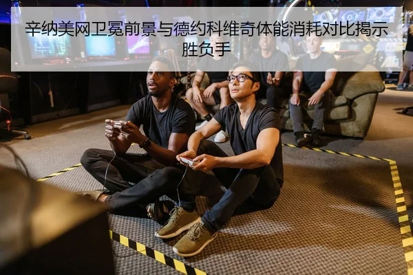 辛纳美网卫冕前景与德约科维奇体能消耗对比揭示胜负手